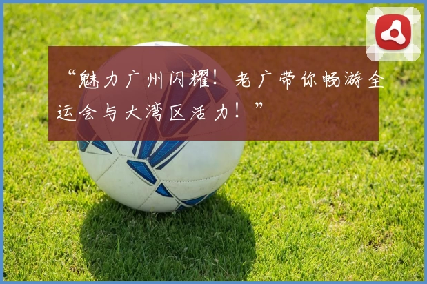 “魅力广州闪耀！老广带你畅游全运会与大湾区活力！”