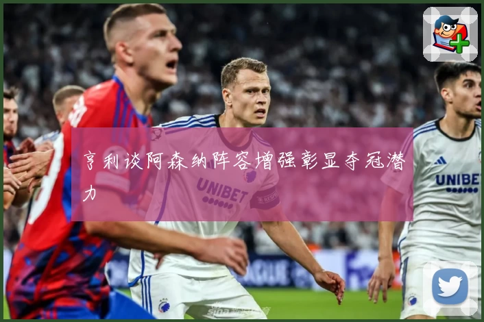 亨利谈阿森纳阵容增强彰显夺冠潜力