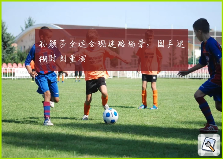 孙颖莎全运会现迷路场景，国乒迷糊时刻重演