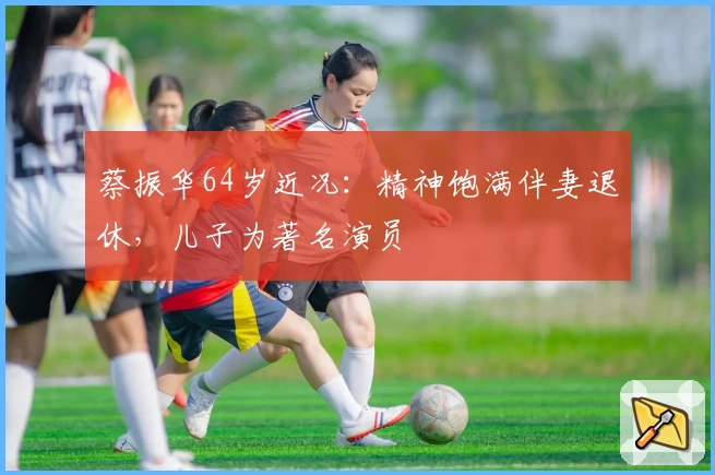 蔡振华64岁近况：精神饱满伴妻退休，儿子为著名演员