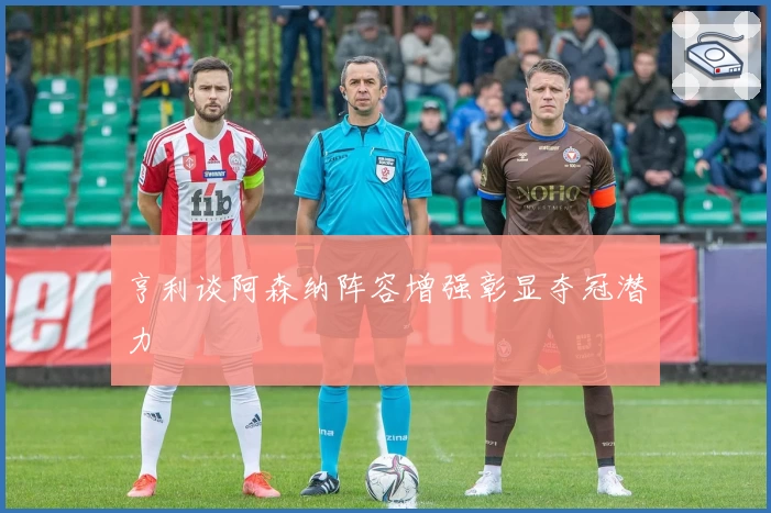 亨利谈阿森纳阵容增强彰显夺冠潜力