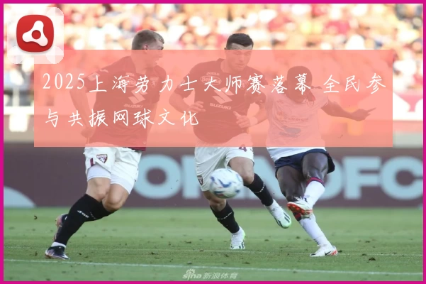 2025上海劳力士大师赛落幕 全民参与共振网球文化