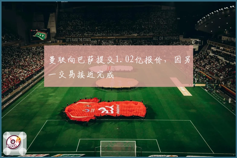 曼联向巴萨提交1.02亿报价,因另一交易接近完成