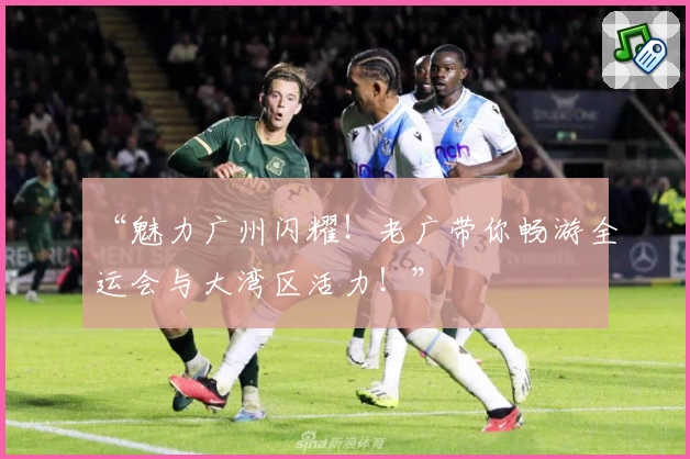 “魅力广州闪耀！老广带你畅游全运会与大湾区活力！”