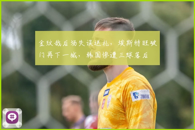 金玟哉后场失误送礼，埃斯特旺破门再下一城，韩国惨遭三球落后