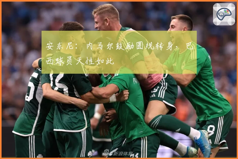 安东尼：内马尔鼓励圆规转身，巴西球员天性如此