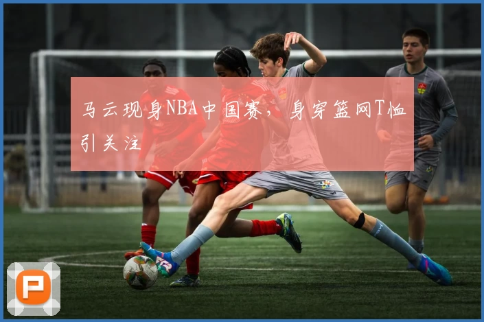 马云现身NBA中国赛，身穿篮网T恤引关注