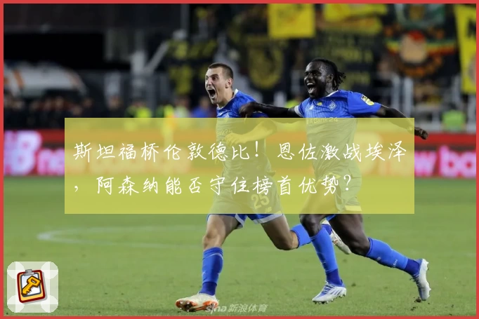 斯坦福桥伦敦德比！恩佐激战埃泽，阿森纳能否守住榜首优势？