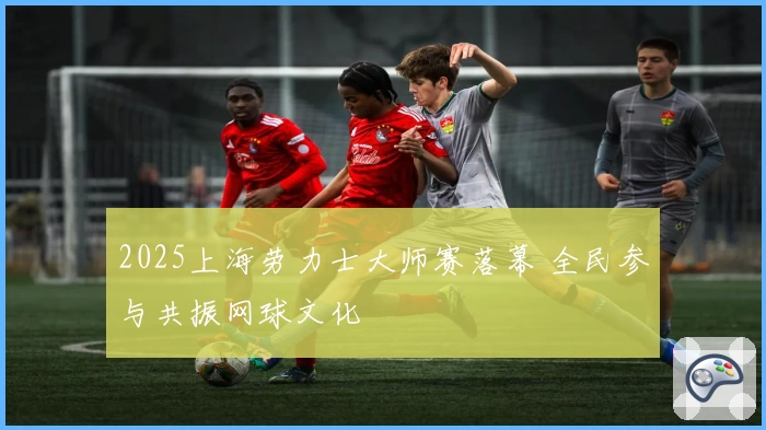 2025上海劳力士大师赛落幕 全民参与共振网球文化