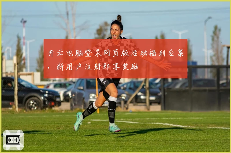 开云电脑登录网页版活动福利合集，新用户注册即享奖励